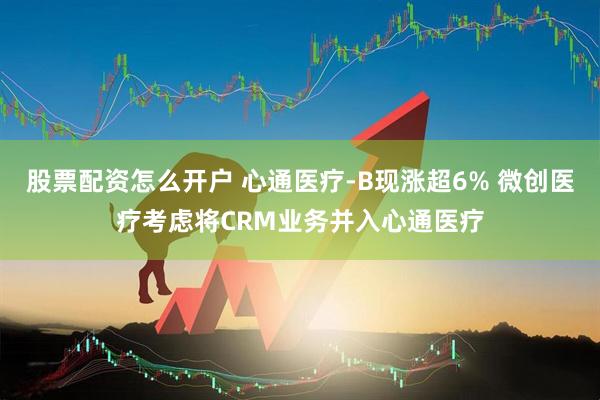 股票配资怎么开户 心通医疗-B现涨超6% 微创医疗考虑将CRM业务并入心通医疗