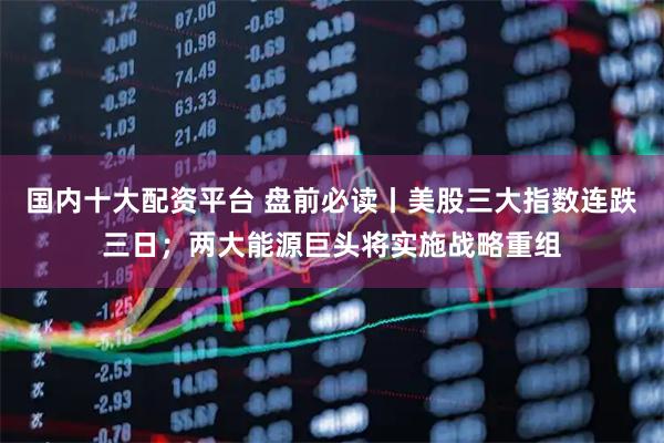 国内十大配资平台 盘前必读丨美股三大指数连跌三日；两大能源巨头将实施战略重组
