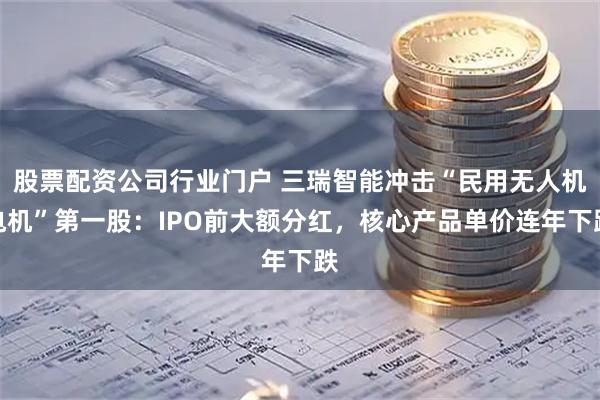股票配资公司行业门户 三瑞智能冲击“民用无人机电机”第一股：IPO前大额分红，核心产品单价连年下跌