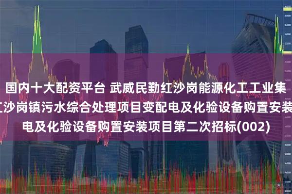 国内十大配资平台 武威民勤红沙岗能源化工工业集中区管理委员会民勤红沙岗镇污水综合处理项目变配电及化验设备购置安装项目第二次招标(002)