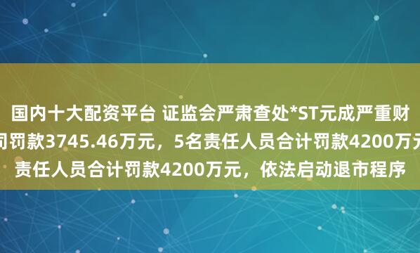 国内十大配资平台 证监会严肃查处*ST元成严重财务造假案件：上市公司罚款3745.46万元，5名责任人员合计罚款4200万元，依法启动退市程序
